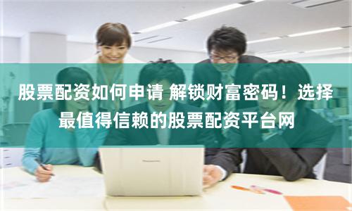 股票配资如何申请 解锁财富密码！选择最值得信赖的股票配资平台网