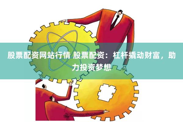 股票配资网站行情 股票配资：杠杆撬动财富，助力投资梦想