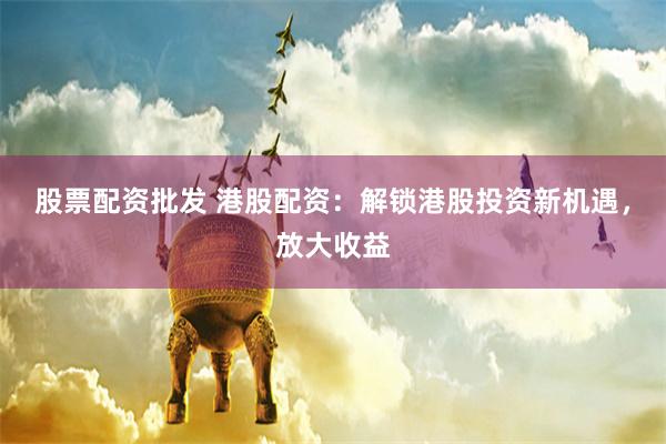 股票配资批发 港股配资：解锁港股投资新机遇，放大收益