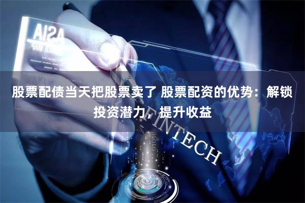 股票配债当天把股票卖了 股票配资的优势：解锁投资潜力，提升收益