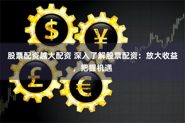 股票配资越大配资 深入了解股票配资：放大收益，把握机遇