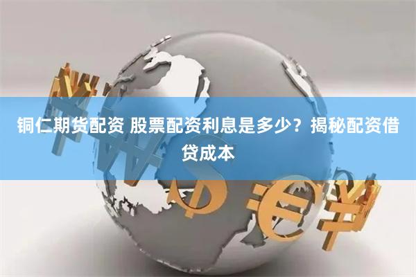 铜仁期货配资 股票配资利息是多少？揭秘配资借贷成本