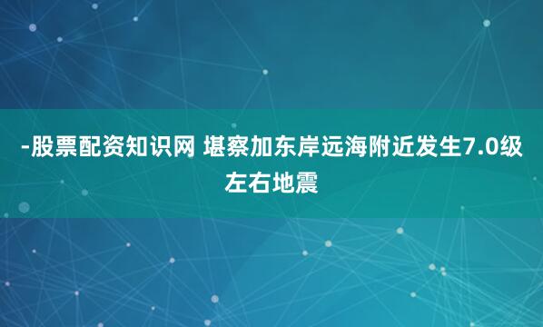 -股票配资知识网 堪察加东岸远海附近发生7.0级左右地震