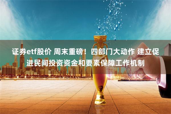 证券etf股价 周末重磅！四部门大动作 建立促进民间投资资金和要素保障工作机制