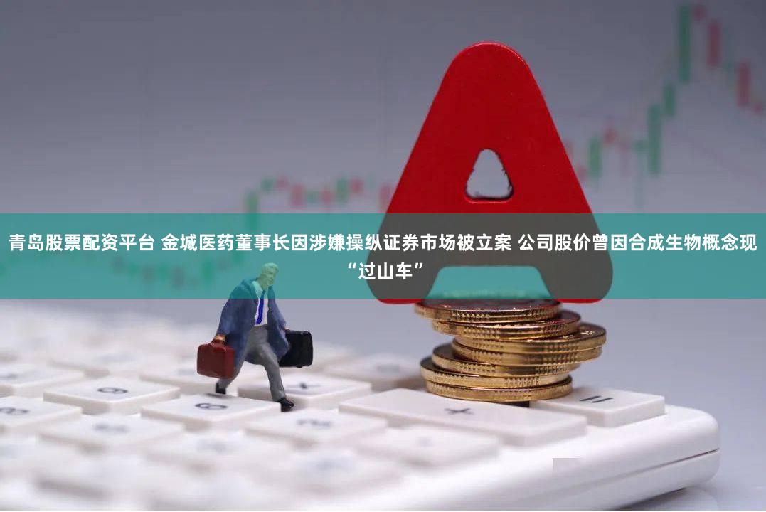 青岛股票配资平台 金城医药董事长因涉嫌操纵证券市场被立案 公司股价曾因合成生物概念现“过山车”