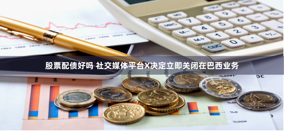 股票配债好吗 社交媒体平台X决定立即关闭在巴西业务