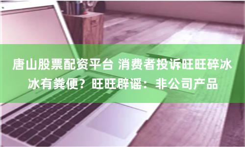 唐山股票配资平台 消费者投诉旺旺碎冰冰有粪便？旺旺辟谣：非公司产品