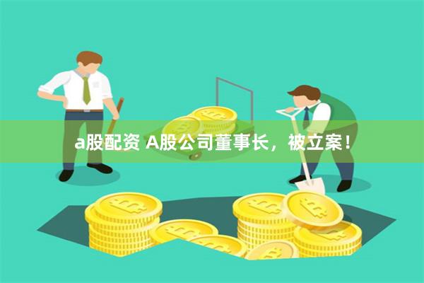 a股配资 A股公司董事长，被立案！