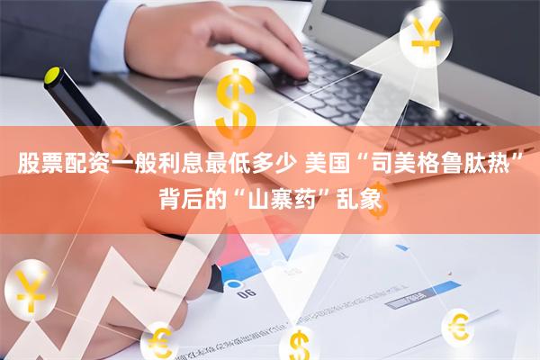 股票配资一般利息最低多少 美国“司美格鲁肽热”背后的“山寨药”乱象