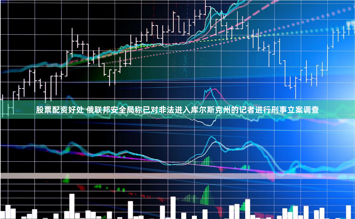 股票配资好处 俄联邦安全局称已对非法进入库尔斯克州的记者进行刑事立案调查