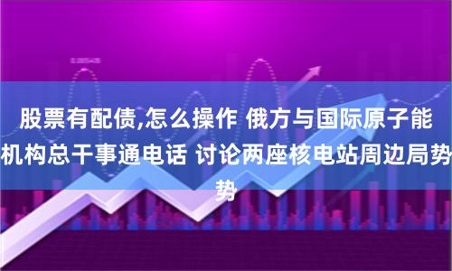 股票有配债,怎么操作 俄方与国际原子能机构总干事通电话 讨论两座核电站周边局势