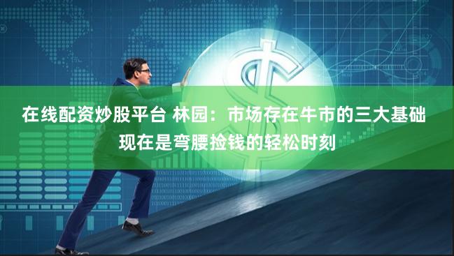 在线配资炒股平台 林园：市场存在牛市的三大基础 现在是弯腰捡钱的轻松时刻