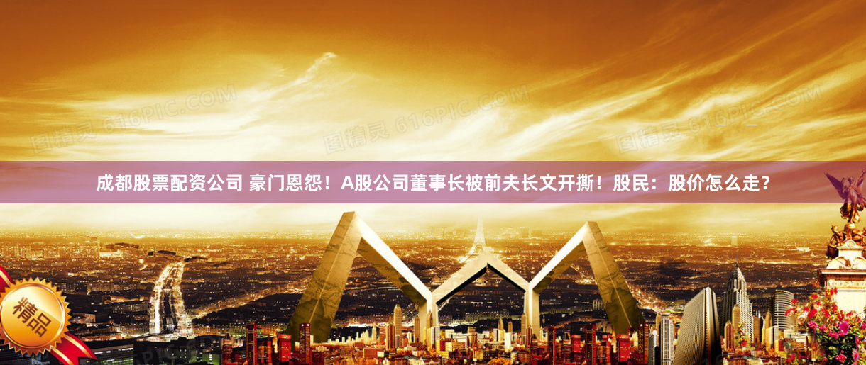 成都股票配资公司 豪门恩怨！A股公司董事长被前夫长文开撕！股民：股价怎么走？