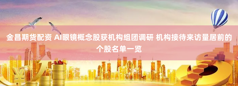 金昌期货配资 AI眼镜概念股获机构组团调研 机构接待来访量居前的个股名单一览
