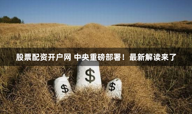 股票配资开户网 中央重磅部署！最新解读来了
