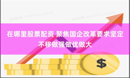 在哪里股票配资 聚焦国企改革要求坚定不移做强做优做大
