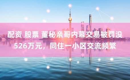 配资 股票 董秘亲哥内幕交易被罚没526万元，同住一小区交流频繁