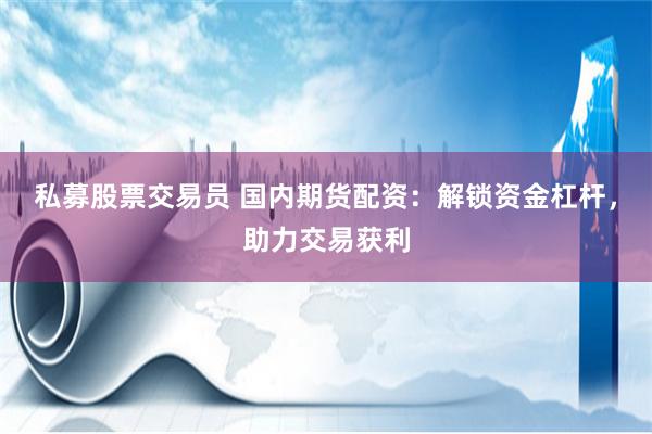 私募股票交易员 国内期货配资：解锁资金杠杆，助力交易获利