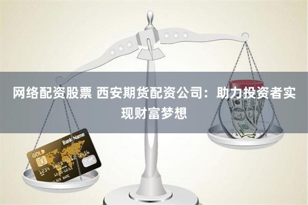 网络配资股票 西安期货配资公司：助力投资者实现财富梦想