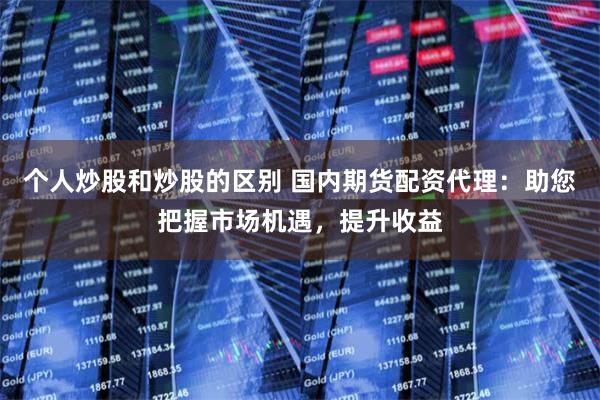 个人炒股和炒股的区别 国内期货配资代理：助您把握市场机遇，提升收益