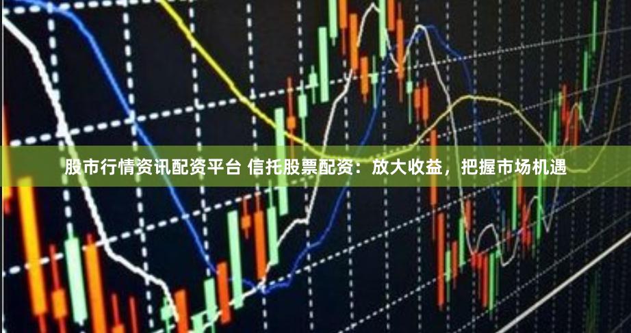 股市行情资讯配资平台 信托股票配资：放大收益，把握市场机遇