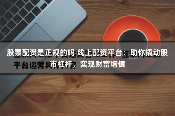 股票配资是正规的吗 线上配资平台：助你撬动股市杠杆，实现财富增值