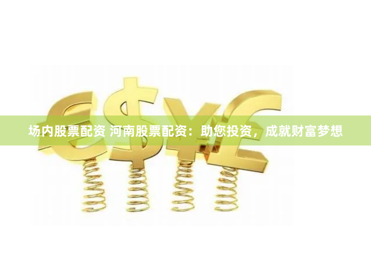 场内股票配资 河南股票配资：助您投资，成就财富梦想