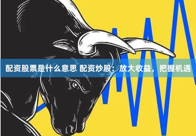 配资股票是什么意思 配资炒股：放大收益，把握机遇