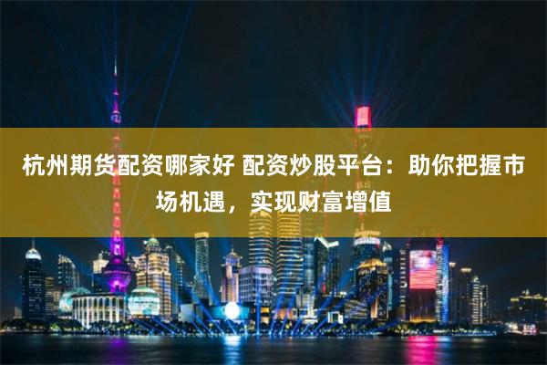 杭州期货配资哪家好 配资炒股平台：助你把握市场机遇，实现财富增值