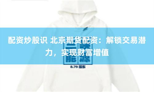 配资炒股识 北京期货配资：解锁交易潜力，实现财富增值