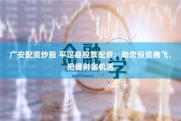 广安配资炒股 平定县股票配资：助您投资腾飞，把握财富机遇