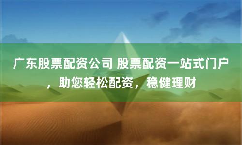广东股票配资公司 股票配资一站式门户，助您轻松配资，稳健理财