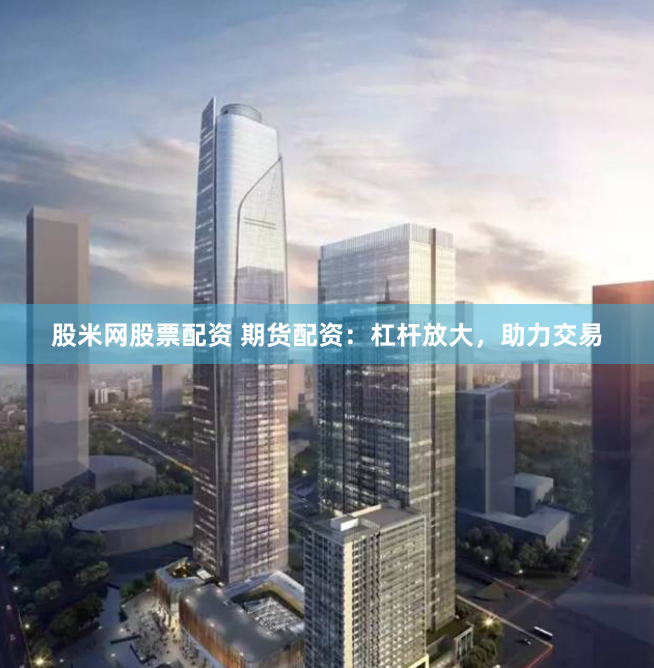 股米网股票配资 期货配资：杠杆放大，助力交易
