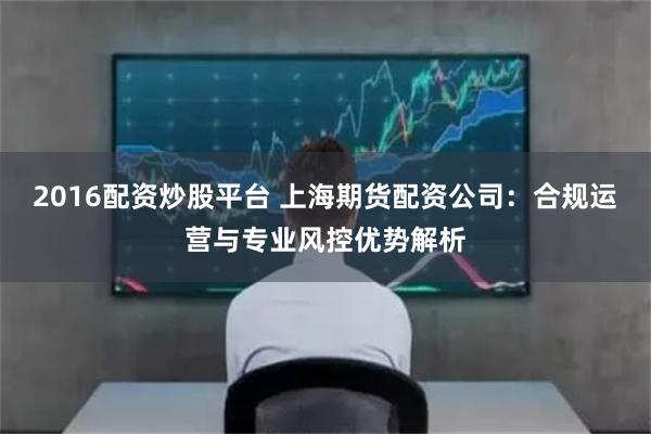 2016配资炒股平台 上海期货配资公司：合规运营与专业风控优势解析