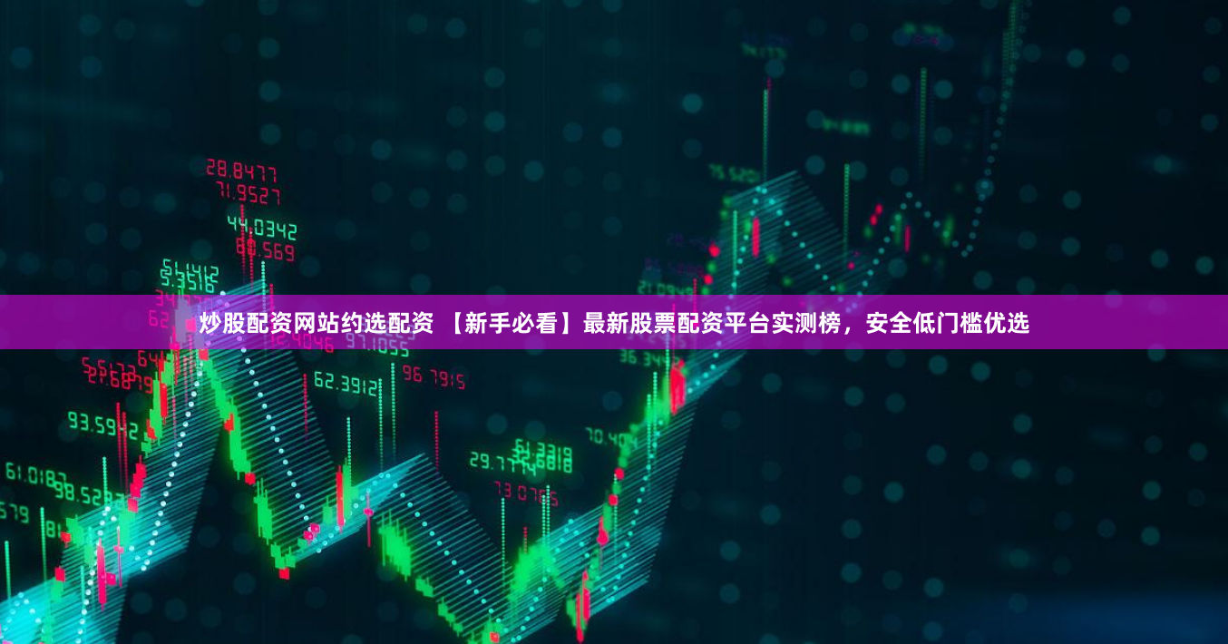 炒股配资网站约选配资 【新手必看】最新股票配资平台实测榜，安全低门槛优选