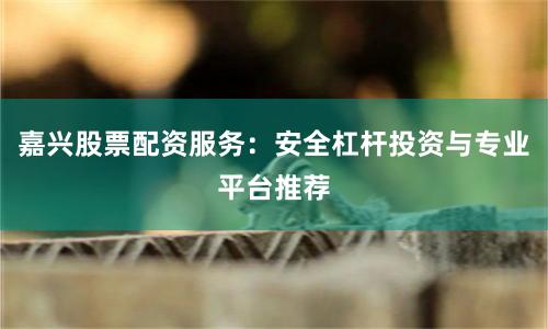 嘉兴股票配资服务：安全杠杆投资与专业平台推荐